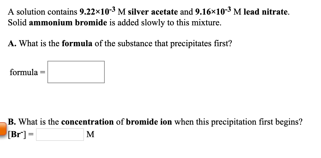 A solution contains 9.22x10-3 M silver acetate and 9.16×10-3 M lead nitrate.
Solid ammonium bromide is added slowly to this mixture.
A. What is the formula of the substance that precipitates first?
formula
B. What is the concentration of bromide ion when this precipitation first begins?
[Br] =
M

