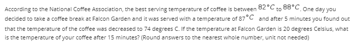 According to the National Coffee Association, the best serving temperature of coffee is between 82°C to 88°C. One day you
decided to take a coffee break at Falcon Garden and it was served with a temperature of 87°C and after 5 minutes you found out
that the temperature of the coffee was decreased to 74 degrees C. If the temperature at Falcon Garden is 20 degrees Celsius, what
is the temperature of your coffee after 15 minutes? (Round answers to the nearest whole number, unit not needed)
