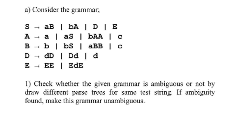 a) Consider the grammar;
SaB | bA | D | E
a | aS | bAA | c
b | bS | aBB | c
dD | Dd | d
EDE
EE
SABDE
-
-
1) Check whether the given grammar is ambiguous or not by
draw different parse trees for same test string. If ambiguity
found, make this grammar unambiguous.
