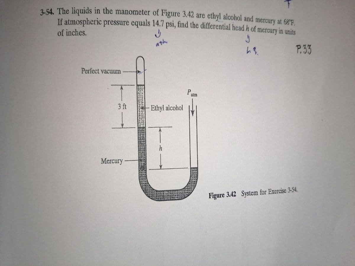 254. The liquids in the manometer of Figure 3.42 are ethyl alcohol and mercury at 68F.
If atmospheric pressure equals 14.7 psi, find the differential head h of mercury in units
of inches.
ath,
P.33
Perfect vacuum
P.
atm
3 ft
Ethyl alcohol
Mercury
Figure 3.42 System for Exercise 3-54.
