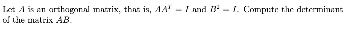 Let A is an orthogonal matrix, that is, AAT = I and B? = I. Compute the determinant
of the matrix AB.
