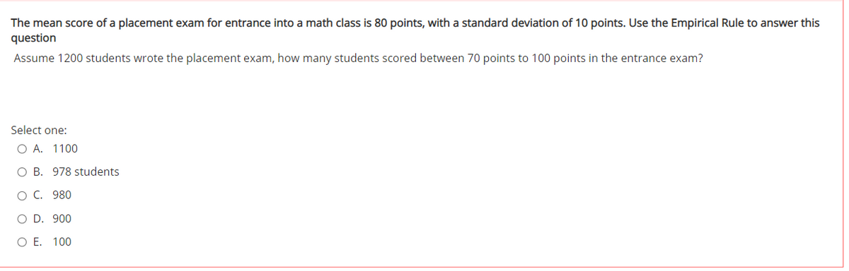 The mean score of a placement exam for entrance into a math class is 80 points, with a standard deviation of 10 points. Use the Empirical Rule to answer this
question
Assume 1200 students wrote the placement exam, how many students scored between 70 points to 100 points in the entrance exam?
Select one:
O A. 1100
O B. 978 students
O C. 980
O D. 900
O E. 100
