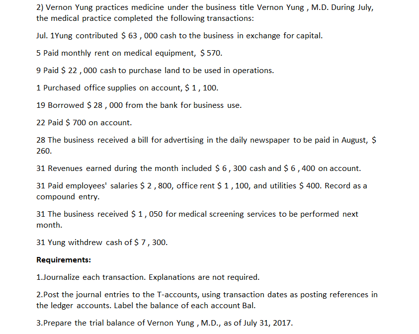 2) Vernon Yung practices medicine under the business title Vernon Yung , M.D. During July,
the medical practice completed the following transactions:
Jul. 1Yung contributed $ 63 , 000 cash to the business in exchange for capital.
5 Paid monthly rent on medical equipment, $ 570.
9 Paid $ 22, 000 cash to purchase land to be used in operations.
1 Purchased office supplies on account, $ 1,
100.
19 Borrowed $ 28 , 000 from the bank for business use.
22 Paid $ 700 on account.
28 The business received a bill for advertising in the daily newspaper to be paid in August, $
260.
31 Revenues earned during the month included $ 6, 300 cash and $ 6,400 on account.
31 Paid employees' salaries $ 2,800, office rent $ 1,100, and utilities $ 400. Record as a
compound entry.
31 The business received $ 1, 050 for medical screening services to be performed next
month.
31 Yung withdrew cash of $ 7, 300.
Requirements:
1.Journalize each transaction. Explanations are not required.
2.Post the journal entries to the T-accounts, using transaction dates as posting references in
the ledger accounts. Label the balance of each account Bal.
3.Prepare the trial balance of Vernon Yung , M.D., as of July 31, 2017.
