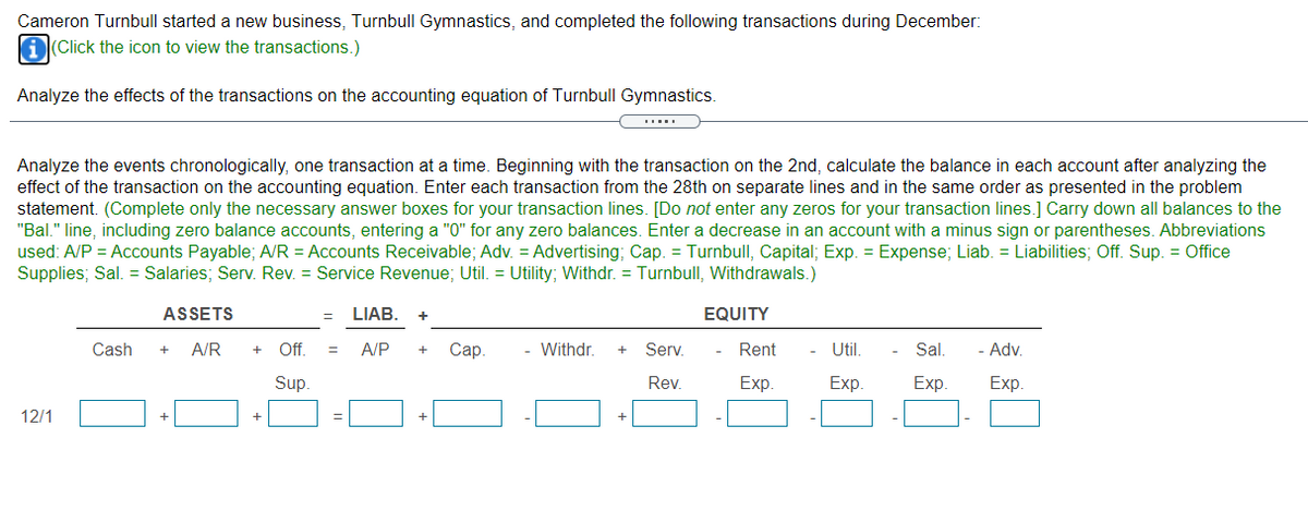 Cameron Turnbull started a new business, Turnbull Gymnastics, and completed the following transactions during December:
A(Click the icon to view the transactions.)
Analyze the effects of the transactions on the accounting equation of Turnbull Gymnastics.
Analyze the events chronologically, one transaction at a time. Beginning with the transaction on the 2nd, calculate the balance in each account after analyzing the
effect of the transaction on the accounting equation. Enter each transaction from the 28th on separate lines and in the same order as presented in the problem
statement. (Complete only the necessary answer boxes for your transaction lines. [Do not enter any zeros for your transaction lines.] Carry down all balances to the
"Bal." line, including zero balance accounts, entering a "0" for any zero balances. Enter a decrease in an account with a minus sign or parentheses. Abbreviations
used: A/P = Accounts Payable; A/R = Accounts Receivable; Adv. = Advertising; Cap. = Turnbull, Capital; Exp. = Expense; Liab. = Liabilities; Off. Sup. = Office
Supplies; Sal. = Salaries; Serv. Rev. = Service Revenue; Util. = Utility; Withdr. = Turnbull, Withdrawals.)
ASSETS
LIAB.
EQUITY
Cash
A/R
Of.
A/P
Сар.
Withdr.
Serv.
Rent
Util.
Sal.
Adv.
+
+
+
Sup.
Rev.
Exp.
Exp.
Exp.
Exp.
12/1
