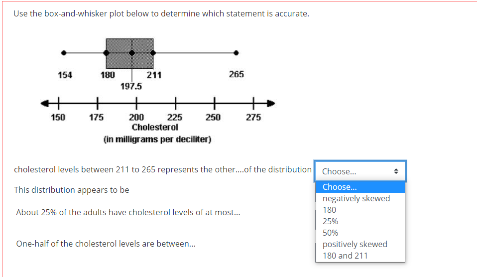 Use the box-and-whisker plot below to determine which statement is accurate.
154
180
211
265
197.5
+
+
+
150
175
200
Cholesterol
225
250
275
(in milligrams per deciliter)
cholesterol levels between 211 to 265 represents the other.of the distribution Choose.
Choose..
This distribution appears to be
negatively skewed
About 25% of the adults have cholesterol levels of at most...
180
25%
50%
One-half of the cholesterol levels are between...
positively skewed
180 and 211
