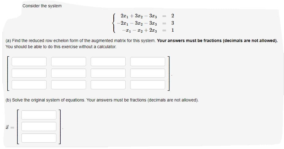 Consider the system
2x1 + 3x2 – 3x3
2
-2x1 – 3x2 – 3r3
3
%3D
-*1 - 22 + 2x3
1
%3D
(a) Find the reduced row echelon form of the augmented matrix for this system. Your answers must be fractions (decimals are not allowed).
You should be able to do this exercise without a calculator.
(b) Solve the original system of equations. Your answers must be fractions (decimals are not allowed).
