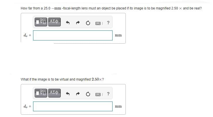 How far from a 25.0 -mm -focal-length lens must an object be placed if its image is to be magnified 2.50 x and be real?
?
d, =
mm
What if the image is to be virtual and magnified 2.50x?
?
d, =
mm
