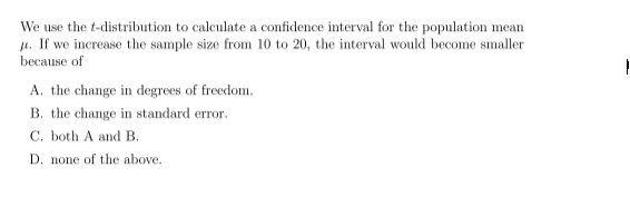 We use the t-distribution to calculate a confidence interval for the population mean
J4. If we increase the sample size from 10 to 20, the interval would become smaller
becацse of
A. the change in degrees of freedom.
B. the change in standard error.
C. both A and B.
D. none of the above.
