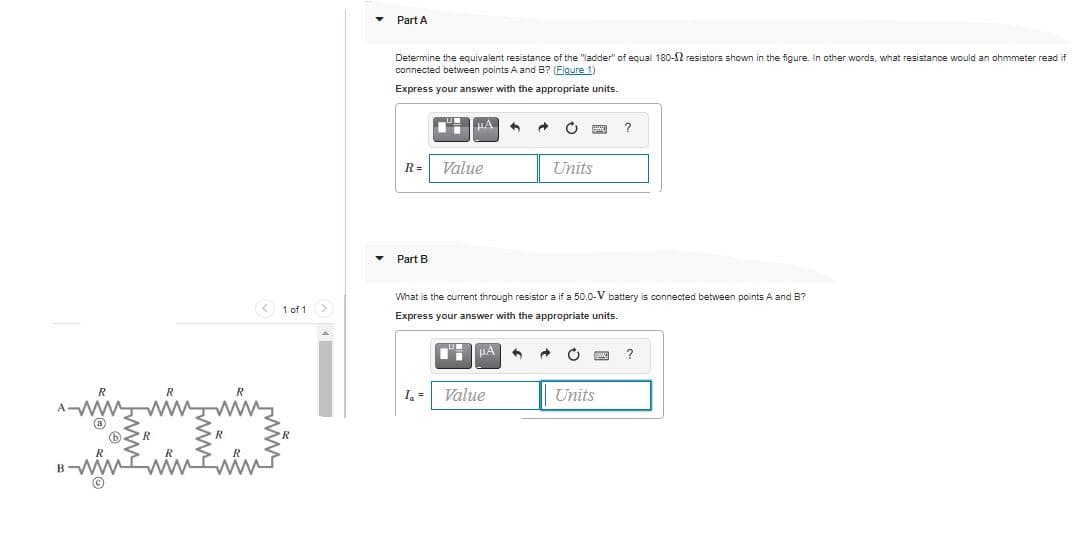 Part A
Determine the equivalent resistance of the "ladder" of equal 180-2 resistors shown in the figure. In other words, what resistance would an ohmmeter read if
connected between points A and B? (Figure 1)
Express your answer with the appropriate units.
Value
Units
R =
Part B
What is the current through resistor a if a 50.0-V battery is connected between points A and B?
1 of 1
Express your answer with the appropriate units.
I, =
Value
Units

