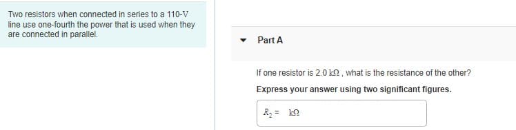 Two resistors when connected in series to a 110-V
line use one-fourth the power that is used when they
are connected in parallel.
Part A
If one resistor is 2.0 k2 , what is the resistance of the other?
Express your answer using two significant figures.
R, = k2
