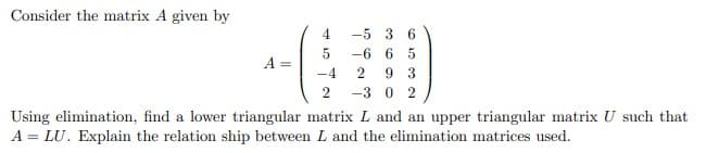 Consider the matrix A given by
4.
-5 3 6
-6 6 5
A =
9 3
-3 0 2
-4
Using elimination, find a lower triangular matrix L and an upper triangular matrix U such that
A = LU. Explain the relation ship between L and the elimination matrices used.
