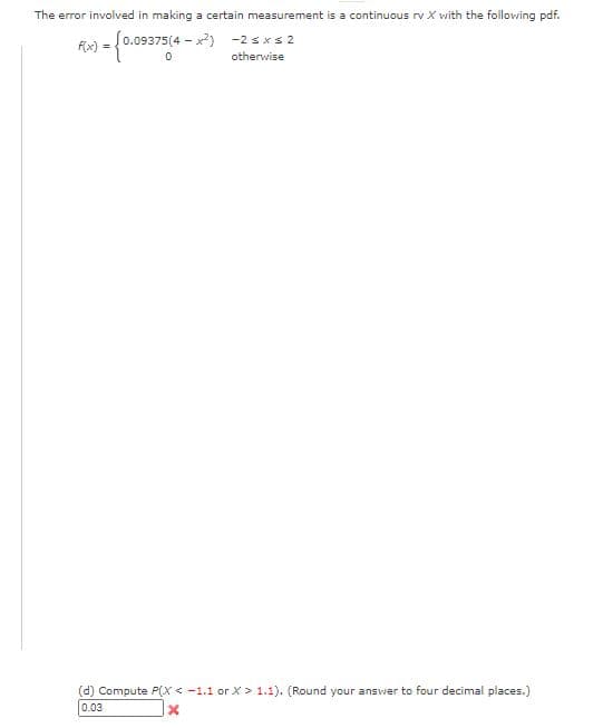 The error involved in making a certain measurement is a continuous rv X with the following pdf.
f0.09375(4 - x) -2 sxs 2
F(x)
otherwise
(d) Compute P(X < -1.1 or X > 1.1). (Round your answer to four decimal places.)
0.03
