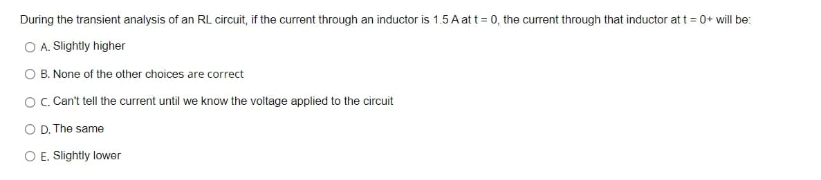 During the transient analysis of an RL circuit, if the current through an inductor is 1.5 A at t= 0, the current through that inductor at t = 0+ will be:
O A. Slightly higher
O B. None of the other choices are correct
OC. Can't tell the current until we know the voltage applied to the circuit
O D. The same
O E. Slightly lower
