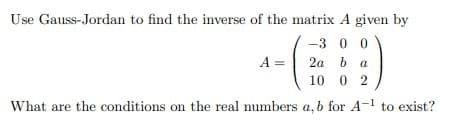 Use Gauss-Jordan to find the inverse of the matrix A given by
-3 0 0
A =
2a b a
10 0 2
What are the conditions on the real numbers a, b for A-l to exist?
