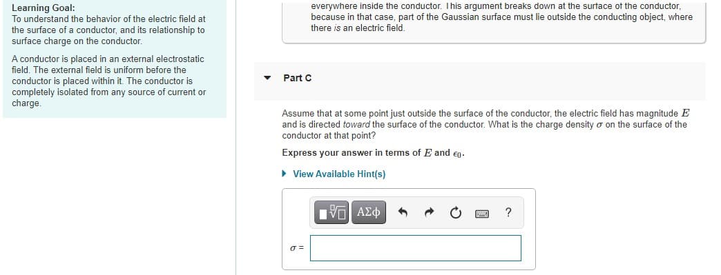 Learning Goal:
To understand the behavior of the electric field at
the surface of a conductor, and its relationship to
surface charge on the conductor.
everywhere inside the conductor. This argument breaks down at the surtace of the conductor,
because in that case, part of the Gaussian surface must lie outside the conducting object, where
there is an electric field.
A conductor is placed in an external electrostatic
field. The external field is uniform before the
Part C
conductor is placed within it. The conductor is
completely isolated from any source of current or
charge.
Assume that at some point just outside the surface of the conductor, the electric field has magnitude E
and is directed toward the surface of the conductor. What is the charge density o on the surface of the
conductor at that point?
Express your answer in terms of E and en.
• View Available Hint(s)
ΠV ΑΣφ
?
O =
