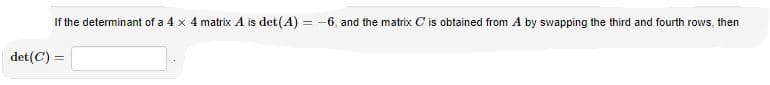 If the determinant of a 4 x 4 matrix A is det(A) = -6, and the matrix C is obtained from A by swapping the third and fourth rows, then
det(C) =
