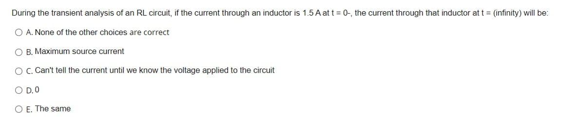 During the transient analysis of an RL circuit, if the current through an inductor is 1.5 A at t = 0-, the current through that inductor at t = (infinity) will be:
O A. None of the other choices are correct
O B. Maximum source current
O C. Can't tell the current until we know the voltage applied to the circuit
O D.0
O E. The same
