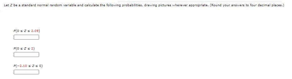 Let Z be a standard normal random variable and calculate the following probabilities, drawing pictures wherever appropriate. (Round your answers to four decimal places.)
P(0 sZs 2.09)
P(0 szs 2)
P(-2.10 s Z s 0)
