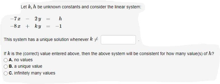 Let k, h be unknown constants and consider the linear system:
2 y
-8 x + ky
-7 x
h
-1
This system has a unique solution whenever k +
If k is the (correct) value entered above, then the above system will be consistent for how many value(s) of h?
A. no values
B. a unique value
C. infinitely many values
