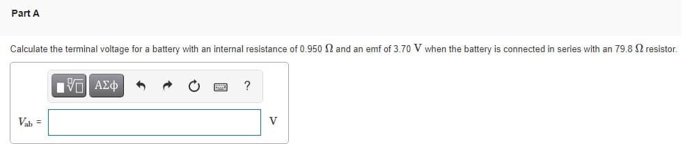 Part A
Calculate the terminal voltage for a battery with an internal resistance of 0.950 N and an emf of 3.70 V when the battery is connected in series with an 79.8 N resistor.
Πνα ΑΣφ
Vab =
V
国
