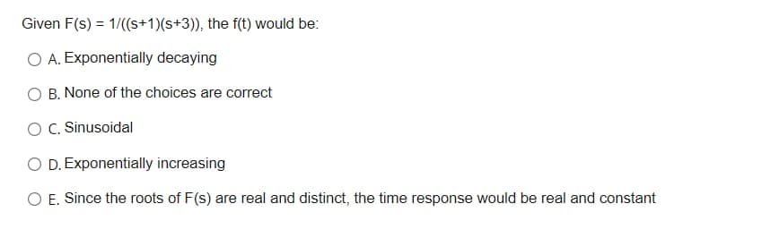 Given F(s) = 1/((s+1)(s+3)), the f(t) would be:
O A. Exponentially decaying
O B. None of the choices are correct
O C. Sinusoidal
O D. Exponentially increasing
O E. Since the roots of F(s) are real and distinct, the time response would be real and constant
