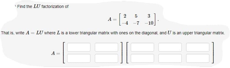 ' Find the LU factorization of
2 5
3
A :
-4 -7 -10
That is, write A = LU where L is a lower triangular matrix with ones on the diagonal, and U is an upper triangular matrix.
A

