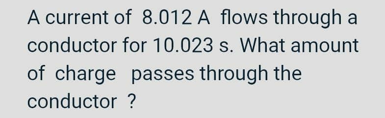 A current of 8.012 A flows through a
for 10.023 s. What amount
conductor
of charge passes through the
conductor ?