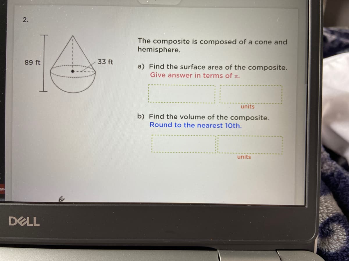 The composite is composed of a cone and
hemisphere.
89 ft
33 ft
a) Find the surface area of the composite.
Give answer in terms of r.
units
b) Find the volume of the composite.
Round to the nearest 10th.
units
av
DELL
2.
