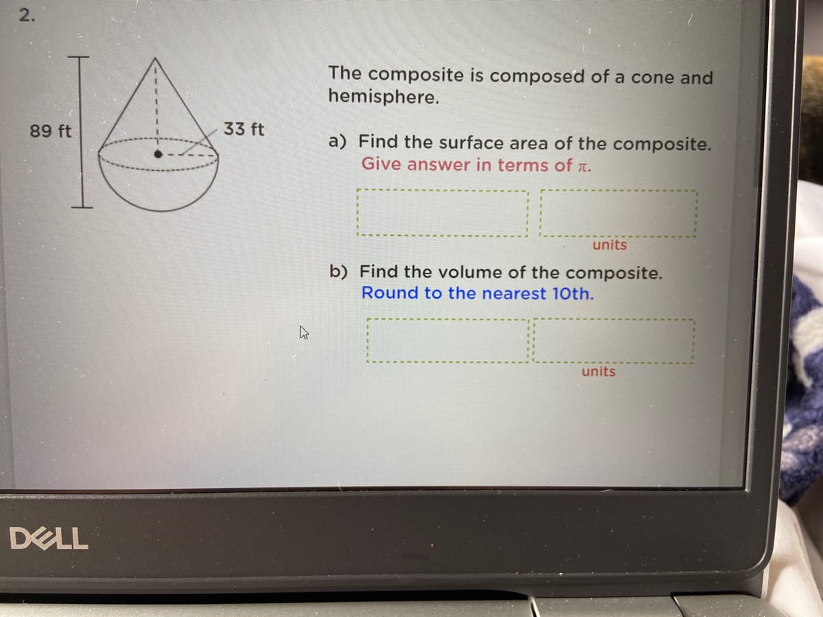 2.
The composite is composed of a cone and
hemisphere.
89 ft
33 ft
a) Find the surface area of the composite.
Give answer in terms of T.
units
b) Find the volume of the composite.
Round to the nearest 10th.
units
DELL
