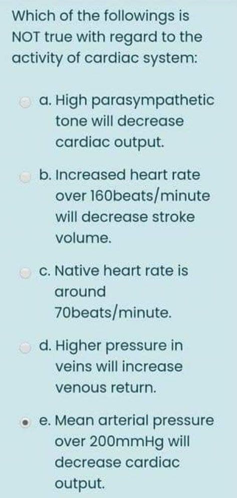 Which of the followings is
NOT true with regard to the
activity of cardiac system:
O a. High parasympathetic
tone will decrease
cardiac output.
O b. Increased heart rate
over 160beats/minute
will decrease stroke
volume.
O c. Native heart rate is
around
70beats/minute.
d. Higher pressure in
veins will increase
venous return.
o e. Mean arterial pressure
over 200mmHg will
decrease cardiac
output.
