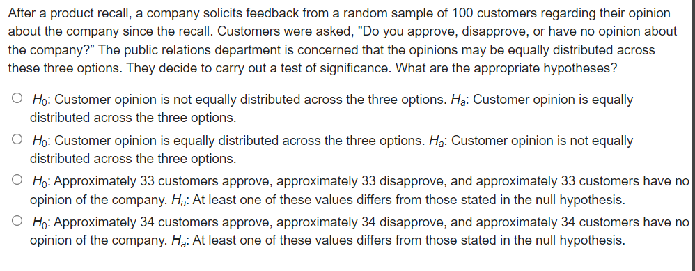After a product recall, a company solicits feedback from a random sample of 100 customers regarding their opinion
about the company since the recall. Customers were asked, "Do you approve, disapprove, or have no opinion about
the company?" The public relations department is concerned that the opinions may be equally distributed across
these three options. They decide to carry out a test of significance. What are the appropriate hypotheses?
O Ho: Customer opinion is not equally distributed across the three options. Ha: Customer opinion is equally
distributed across the three options.
O Ho: Customer opinion is equally distributed across the three options. Ha: Customer opinion is not equally
distributed across the three options.
O Ho: Approximately 33 customers approve, approximately 33 disapprove, and approximately 33 customers have no
opinion of the company. Hạ: At least one of these values differs from those stated in the null hypothesis.
O Ho: Approximately 34 customers approve, approximately 34 disapprove, and approximately 34 customers have no
opinion of the company. Hạ: At least one of these values differs from those stated in the null hypothesis.
