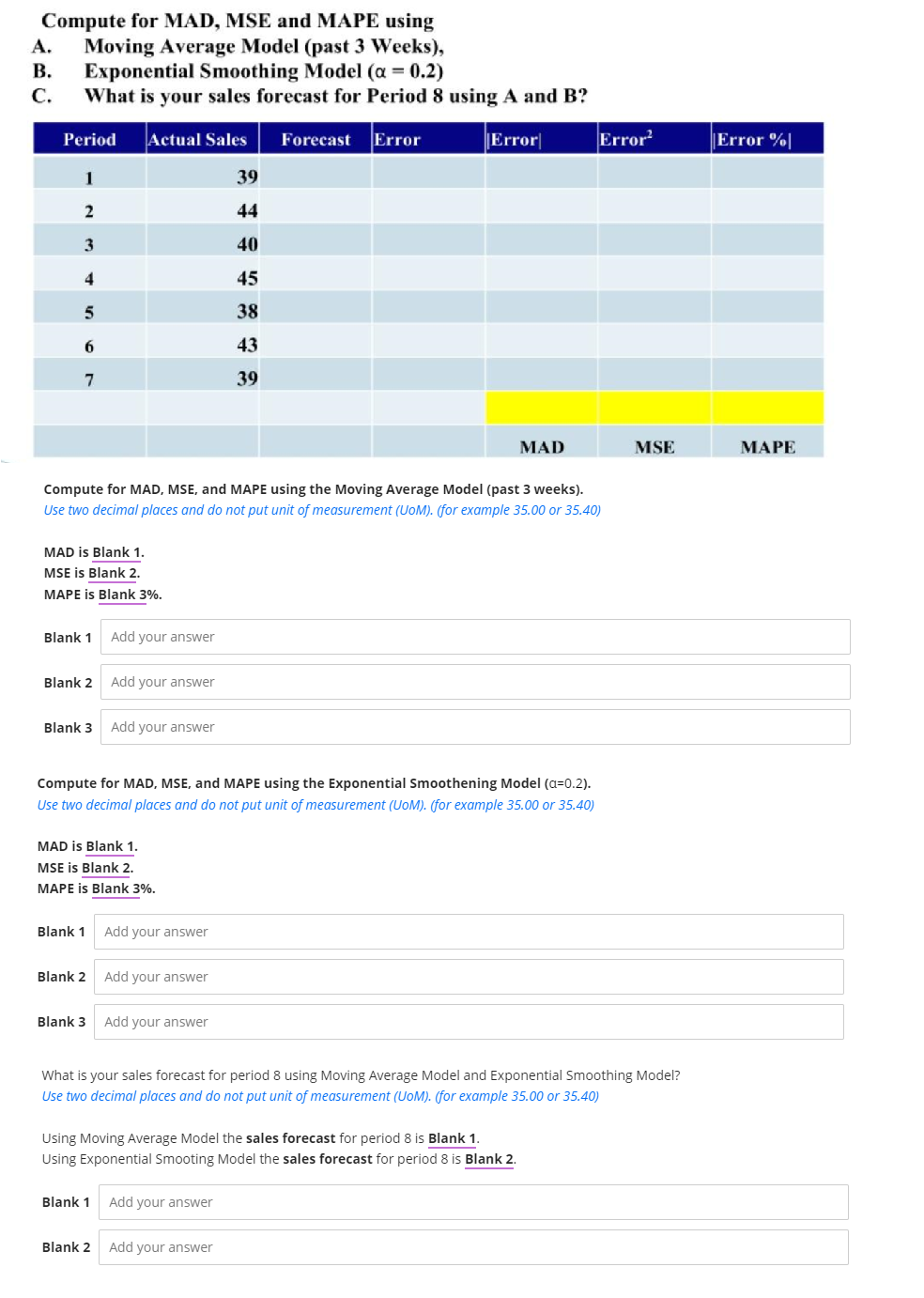 Compute for MAD, MSE and MAPE using
Moving Average Model (past 3 Weeks),
В.
А.
Exponential Smoothing Model (a = 0.2)
С.
What is your sales forecast for Period 8 using A and B?
Period
Actual Sales
Forecast Error
Error
Error
|Error %|
1
39
44
3
40
4
45
5
38
6.
43
7.
39
MAD
MSE
МАРЕ
Compute for MAD, MSE, and MAPE using the Moving Average Model (past 3 weeks).
Use two decimal places and do not put unit of measurement (UoM). (for example 35.00 or 35.40)
MAD is Blank 1.
MSE is Blank 2.
MAPE is Blank 3%.
Blank 1
Add your answer
Blank 2 Add your answer
Blank 3
Add your answer
Compute for MAD, MSE, and MAPE using the Exponential Smoothening Model (a=0.2).
Use two decimal places and do not put unit of measurement (UoM). (for example 35.00 or 35.40)
MAD is Blank 1.
MSE is Blank 2.
MAPE is Blank 3%.
Blank 1 Add your answer
Blank 2 Add your answer
Blank 3 Add your answer
What is your sales forecast for period 8 using Moving Average Model and Exponential Smoothing Model?
Use two decimal places and do not put unit of measurement (UoM). (for example 35.00 or 35.40)
Using Moving Average Model the sales forecast for period 8 is Blank 1.
Using Exponential Smooting Model the sales forecast for period 8 is Blank 2.
Blank 1 Add your answer
Blank 2 Add your answer
