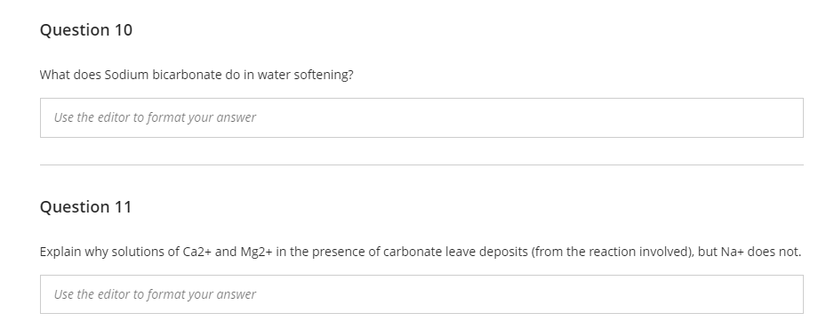 Question 10
What does Sodium bicarbonate do in water softening?
Use the editor to format your answer
Question 11
Explain why solutions of Ca2+ and Mg2+ in the presence of carbonate leave deposits (from the reaction involved), but Na+ does not.
Use the editor to format your answer
