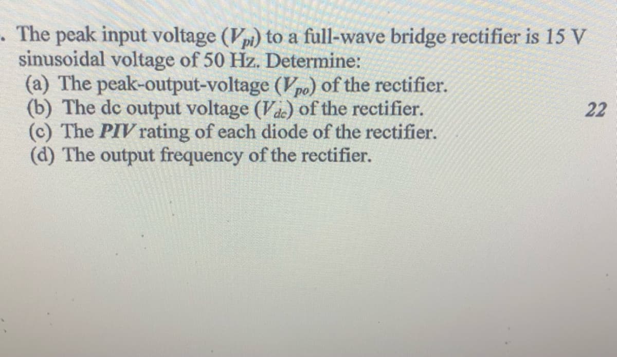 . The peak input voltage (Vpi) to a full-wave bridge rectifier is 15 V
sinusoidal voltage of 50 Hz. Determine:
(a) The peak-output-voltage (Vpo) of the rectifier.
(b) The dc output voltage (Va) of the rectifier.
(c) The PIV rating of each diode of the rectifier.
(d) The output frequency of the rectifier.
22
