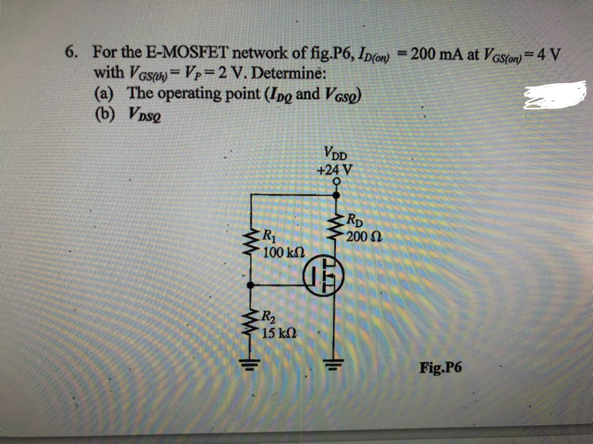 6. For the E-MOSFET network of fig.P6, Ip(on) = 200 mA at VGS(on)= 4 V
with VGsan = Vp=2 V. Determine:
(a) The operating point (Ipo and VGso)
(b) VDsQ
%3D
%3D
VDD
+24 V
RD
200 2
R1
100 k2
R2
15 k2
Fig.P6
