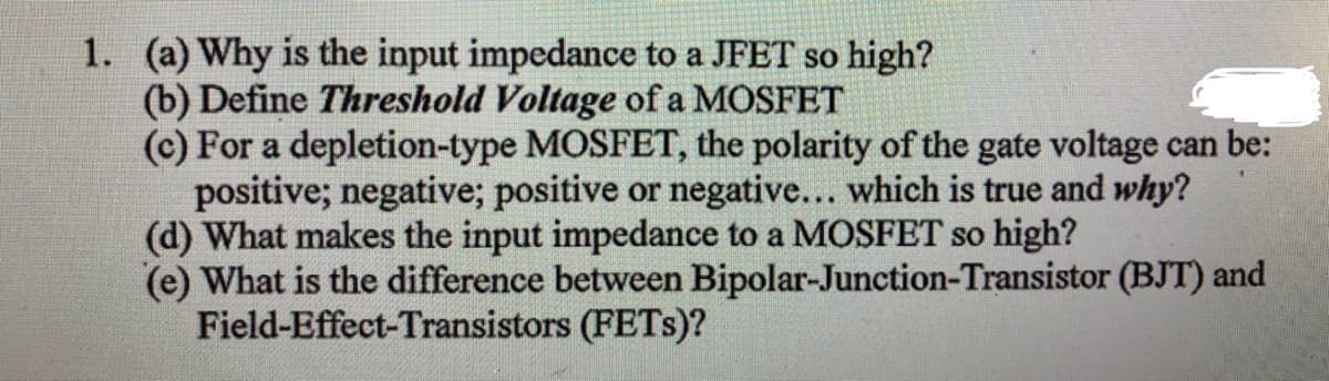 1. (a) Why is the input impedance to a JFET so high?
(b) Define Threshold Voltage of a MOSFET
(c) For a depletion-type MOSFET, the polarity of the gate voltage can be:
positive; negative; positive or negative... which is true and why?
(d) What makes the input impedance to a MOSFET so high?
(e) What is the difference between Bipolar-Junction-Transistor (BJT) and
Field-Effect-Transistors (FETS)?
