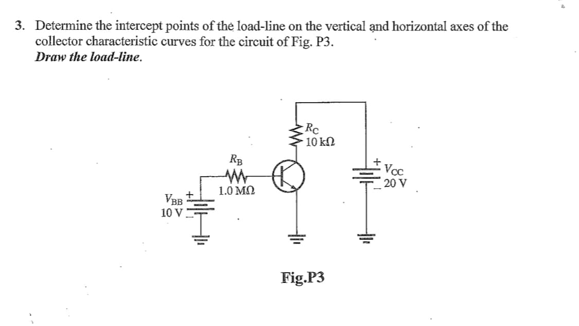 3. Determine the intercept points of the load-line on the vertical ạnd horizontal axes of the
collector characteristic curves for the circuit of Fig. P3.
Draw the load-line.
Rc
10 kN
RB
Vcc
20 V
1.0 MN
VBB
10 V
Fig.P3
