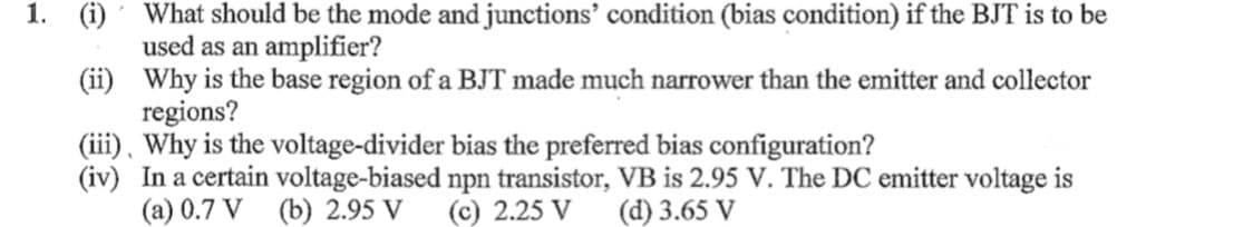 1. (i)
What should be the mode and junctions' condition (bias condition) if the BJT is to be
used as an amplifier?
(ii) Why is the base region of a BJT made much narrower than the emitter and collector
regions?
(iii), Why is the voltage-divider bias the preferred bias configuration?
(iv) In a certain voltage-biased npn transistor, VB is 2.95 V. The DC emitter voltage is
(a) 0.7 V (b) 2.95 V
(c) 2.25 V
(d) 3.65 V
