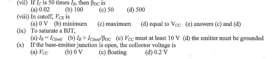 (vii) If Iç is 50 times IB, then Bpc is
(a) 0.02
(viii) In cutoff, Vce is
(a) 0 V (b) minimum
(ix) To saturate a BJT,
(a) IB = Ic(sat) (b) IB > Ic(say/BDc (c) Vcc must at least 10 V (d) the emitter must be grounded
(x) If the base-emitter junction is open, the collector voltage is
(a) Vcc
(b) 100
(c) 50
(d) 500
(c) maximum
(d) equal to Vcc (e) answers (c) and (d)
%3D
(b) 0 V
(c) floating
(d) 0.2 V
