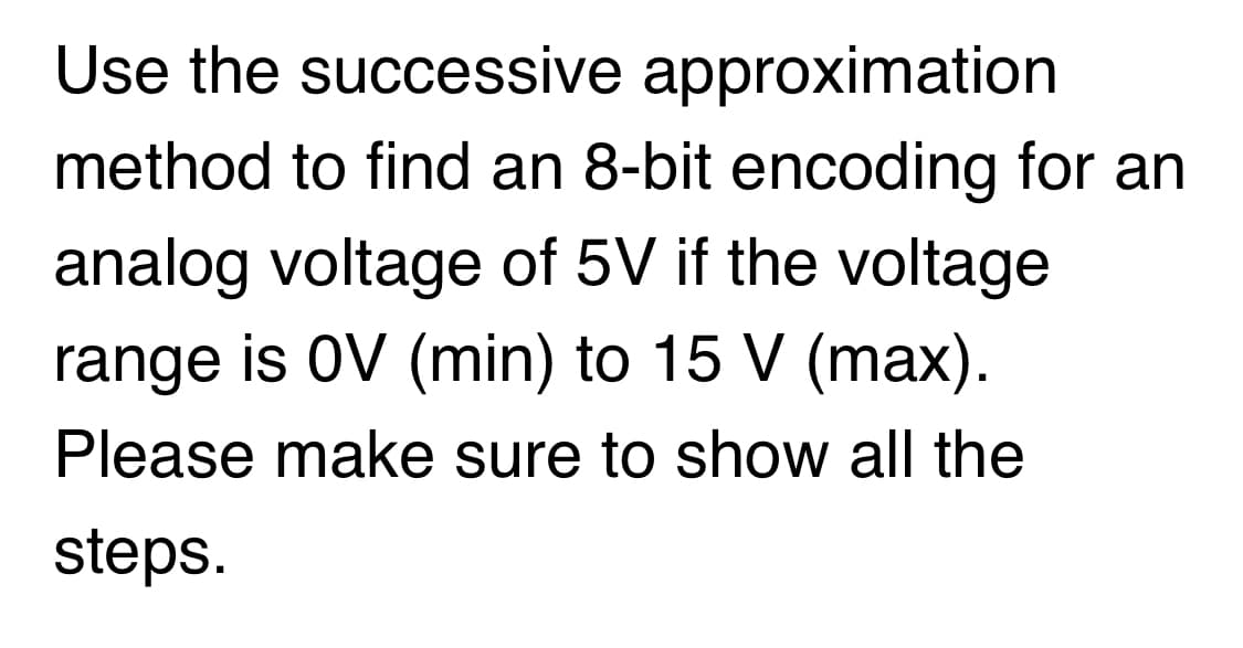 Use the successive approximation
method to find an 8-bit encoding for an
analog voltage of 5V if the voltage
range is 0V (min) to 15 V (max).
Please make sure to show all the
steps.
