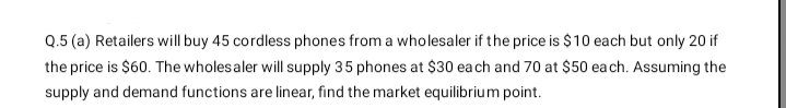 Q.5 (a) Retailers will buy 45 cordless phones from a wholesaler if the price is $10 each but only 20 if
the price is $60. The wholesaler will supply 35 phones at $30 ea ch and 70 at $50 ea ch. Assuming the
supply and demand functions are linear, find the market equilibrium point.
