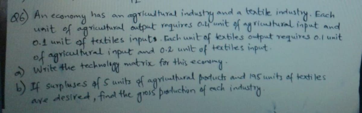 86) An
economy
unit of agricutural output raquires 0.L'unit of ag ristural input and
agriultural industy
and a teatile industry. Each
has
9n
0.1 unit of textiles inputs. Each unit of textiles output requires o.1 unit
of agricul tural imput and 0:2 unlt of textiles input.
a Write the technoligy matrix for this
b) If surpluses of S units of agrlualhural products and15 units of texti le s
ave desired, final the gois poluchion of each industry
econdny.
.
