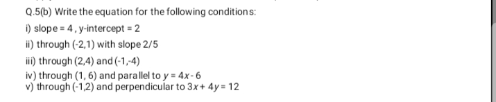 Q.5(b) Write the equation for the following conditions:
i) slope = 4, y-intercept = 2
ii) through (-2,1) with slope 2/5
iii) through (2,4) and (-1,-4)
iv) through (1, 6) and parallel to y = 4x-6
v) through (-1,2) and perpendicular to 3x+ 4y = 12
