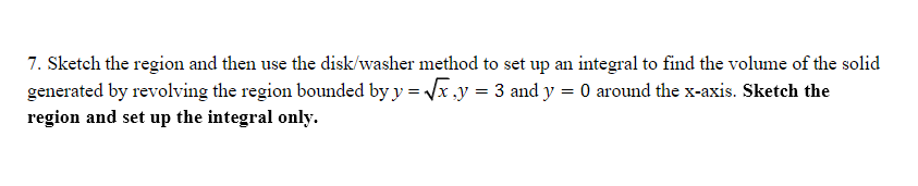7. Sketch the region and then use the disk/washer method to set up an integral to find the volume of the solid
generated by revolving the region bounded by y = √x,y = 3 and y = 0 around the x-axis. Sketch the
region and set up the integral only.