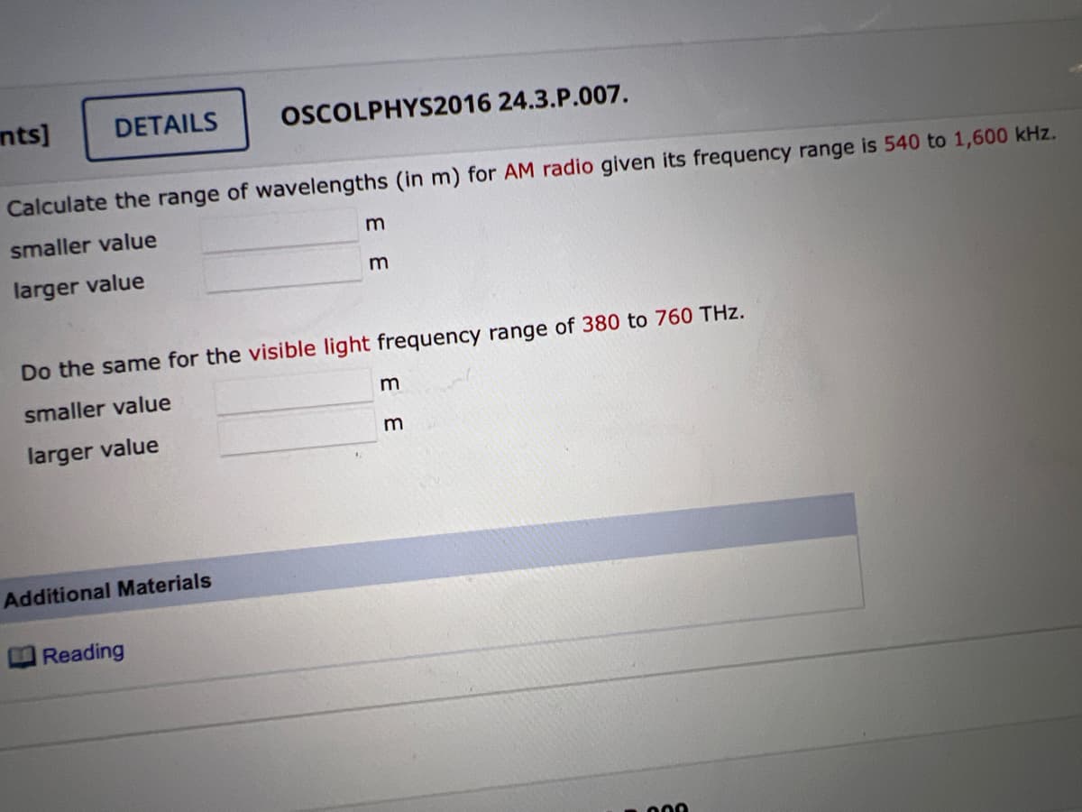 nts]
DETAILS
Calculate the range of wavelengths (in m) for AM radio given its frequency range is 540 to 1,600 kHz.
smaller value
larger value
OSCOLPHYS2016 24.3.P.007.
Additional Materials
Reading
m
Do the same for the visible light frequency range of 380 to 760 THz.
smaller value
larger value
m
3 3