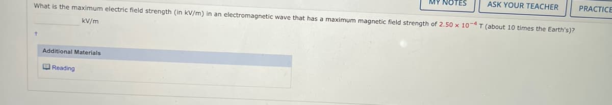 What is the maximum electric field strength (in kV/m) in an electromagnetic wave that has a maximum magnetic field strength of 2.50 x 10-4 T (about 10 times the Earth's)?
kv/m
t
Additional Materials
MY NOTES
Reading
ASK YOUR TEACHER
PRACTICE