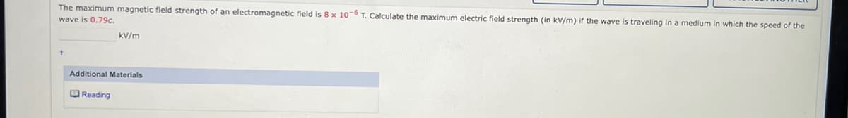 The maximum magnetic field strength of an electromagnetic field is 8 x 10-6 T. Calculate the maximum electric field strength (in kV/m) if the wave is traveling in a medium in which the speed of the
wave is 0.79c.
KV/m
Additional Materials
Reading