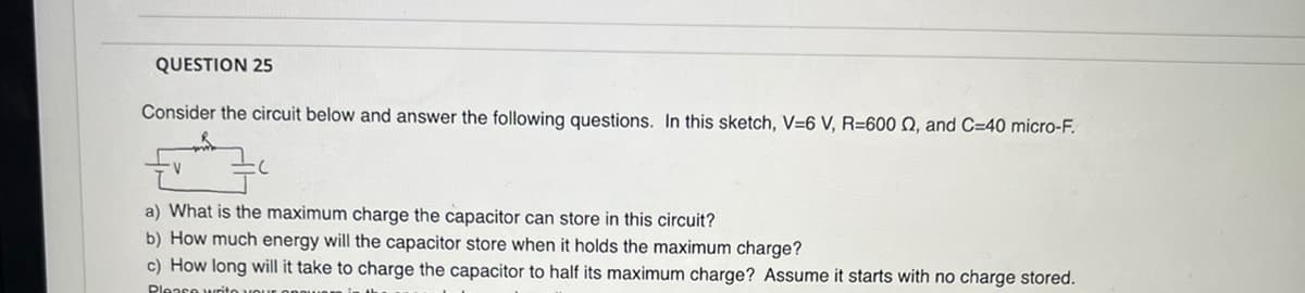 QUESTION 25
Consider the circuit below and answer the following questions. In this sketch, V=6 V, R=600 02, and C=40 micro-F.
V
a) What is the maximum charge the capacitor can store in this circuit?
b) How much energy will the capacitor store when it holds the maximum charge?
c) How long will it take to charge the capacitor to half its maximum charge? Assume it starts with no charge stored.
Please writo you