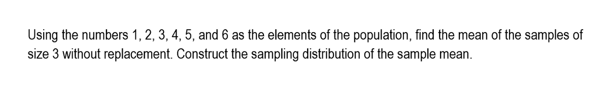 Using the numbers 1, 2, 3, 4, 5, and 6 as the elements of the population, find the mean of the samples of
size 3 without replacement. Construct the sampling distribution of the sample mean.
