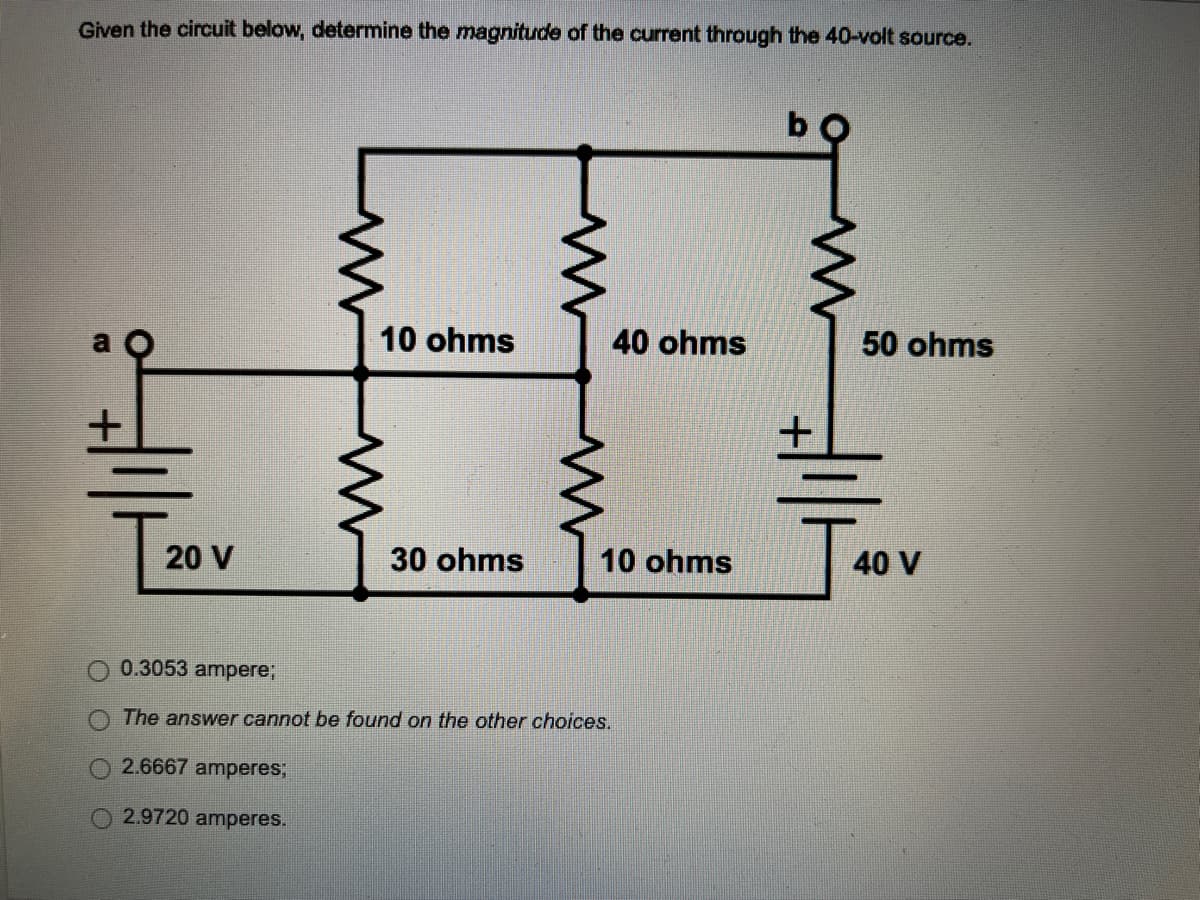 Given the circuit below, determine the magnitude of the current through the 40-volt source.
10 ohms
40 ohms
50 ohms
20 V
30 ohms
10 ohms
0.3053 ampere;
The answer cannot be found on the other choices.
2.6667 amperes;
2.9720 amperes.
프
40 V